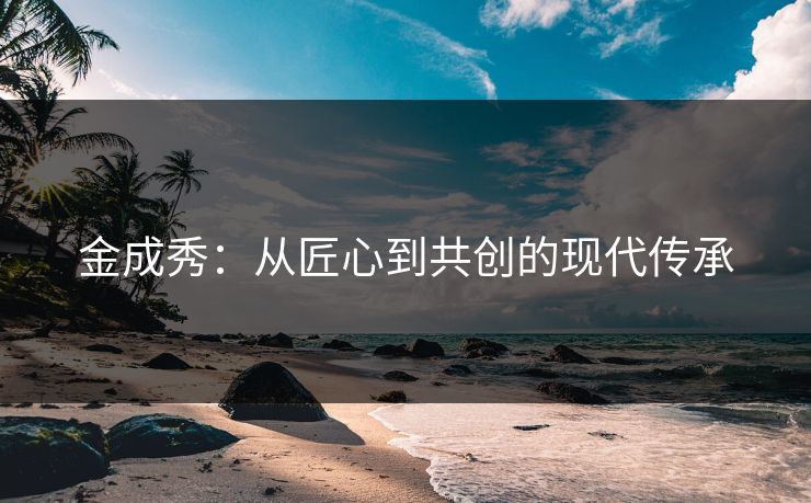 金成秀：从匠心到共创的现代传承