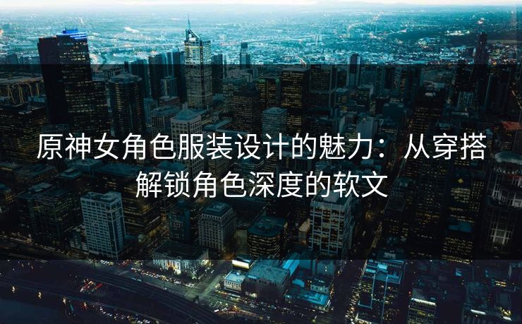 原神女角色服装设计的魅力:从穿搭解锁角色深度的软文 原神女角色服装设计的魅力:从穿搭解锁角色深度的软文