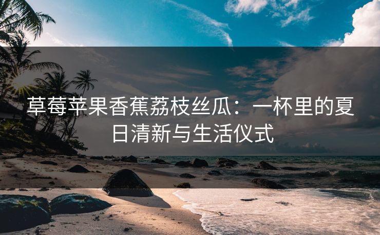 草莓苹果香蕉荔枝丝瓜:一杯里的夏日清新与生活仪式 草莓苹果香蕉荔枝丝瓜:一杯里的夏日清新与生活仪式
