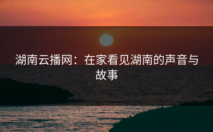 湖南云播网:在家看见湖南的声音与故事 湖南云播网:在家看见湖南的声音与故事