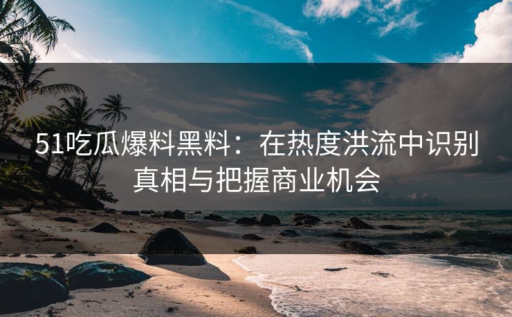51吃瓜爆料黑料：在热度洪流中识别真相与把握商业机会