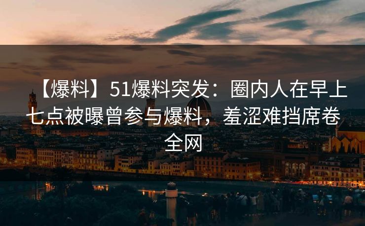 【爆料】51爆料突发:圈内人在早上七点被曝曾参与爆料,羞涩难挡席卷全网 【爆料】51爆料突发:圈内人在早上七点被曝曾参与爆料,羞涩难挡席卷全网