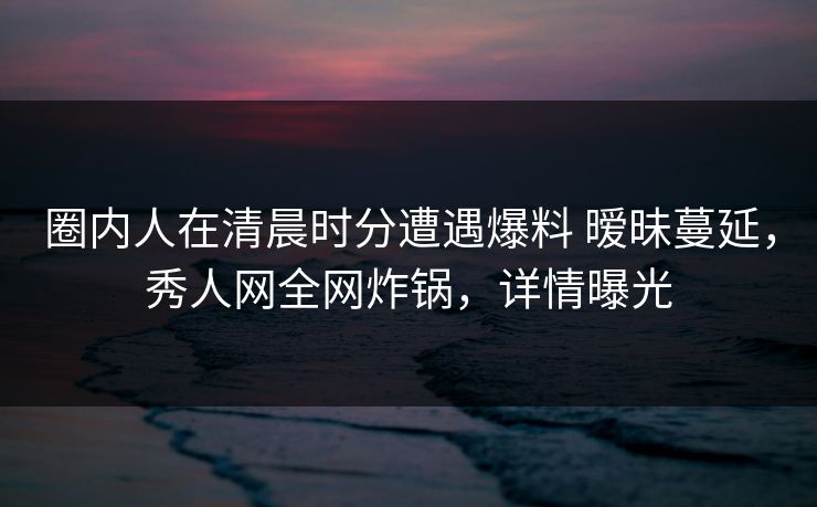 圈内人在清晨时分遭遇爆料 暧昧蔓延,秀人网全网炸锅,详情曝光 圈内人在清晨时分遭遇爆料 暧昧蔓延,秀人网全网炸锅,详情曝光