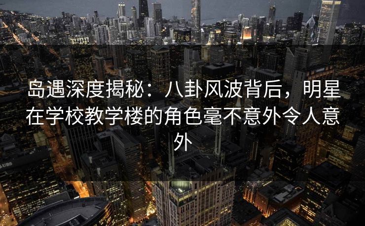 岛遇深度揭秘:八卦风波背后,明星在学校教学楼的角色毫不意外令人意外 岛遇深度揭秘:八卦风波背后,明星在学校教学楼的角色毫不意外令人意外
