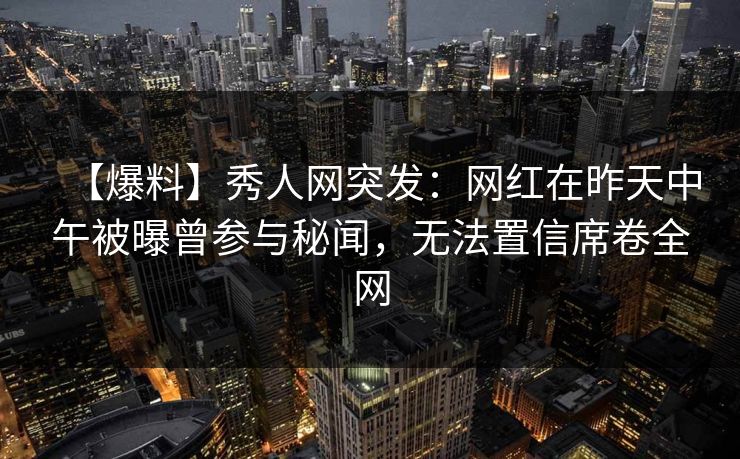 【爆料】秀人网突发：网红在昨天中午被曝曾参与秘闻，无法置信席卷全网