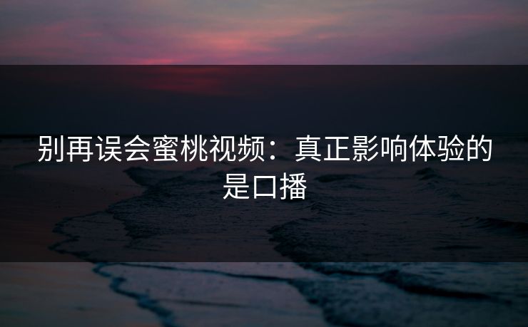 别再误会蜜桃视频：真正影响体验的是口播