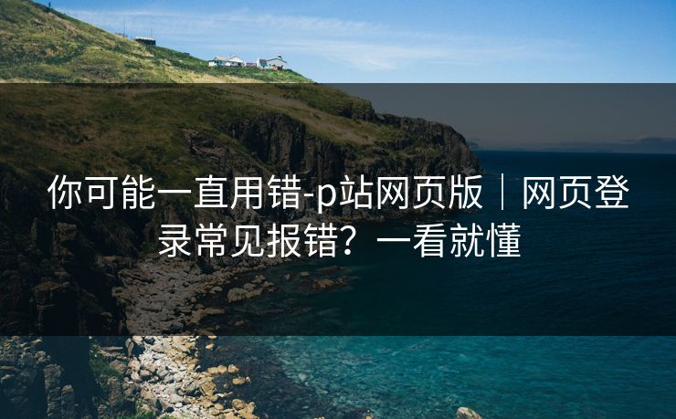 你可能一直用错-p站网页版｜网页登录常见报错？一看就懂