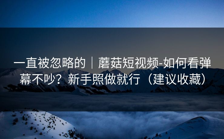 一直被忽略的｜蘑菇短视频-如何看弹幕不吵？新手照做就行（建议收藏）