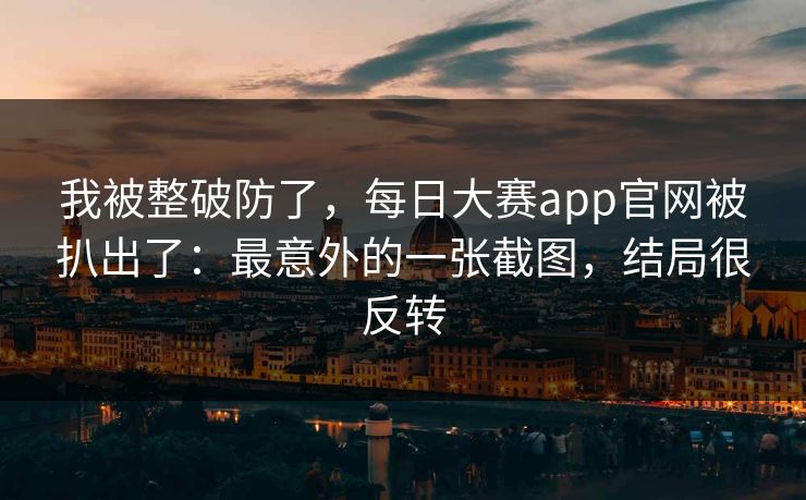 我被整破防了，每日大赛app官网被扒出了：最意外的一张截图，结局很反转