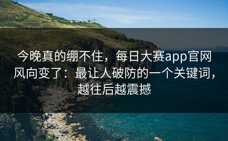 今晚真的绷不住，每日大赛app官网风向变了：最让人破防的一个关键词，越往后越震撼