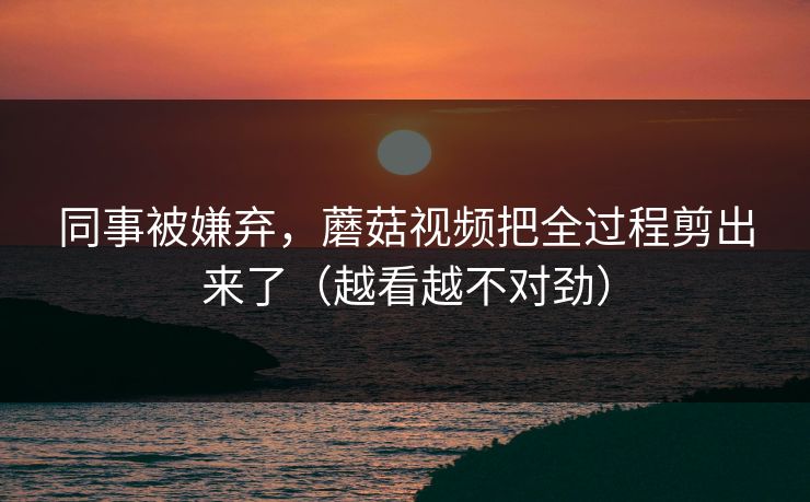 同事被嫌弃，蘑菇视频把全过程剪出来了（越看越不对劲）