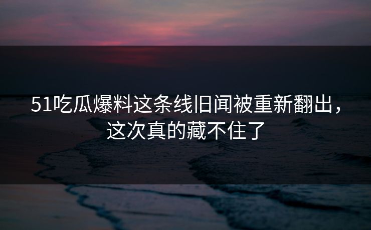 51吃瓜爆料这条线旧闻被重新翻出，这次真的藏不住了
