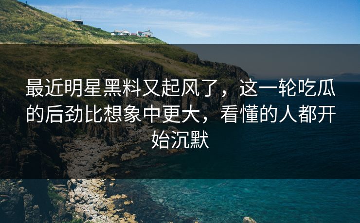 最近明星黑料又起风了，这一轮吃瓜的后劲比想象中更大，看懂的人都开始沉默
