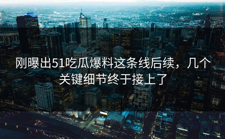 刚曝出51吃瓜爆料这条线后续，几个关键细节终于接上了