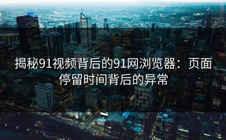 揭秘91视频背后的91网浏览器：页面停留时间背后的异常