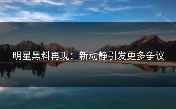明星黑料再现：新动静引发更多争议